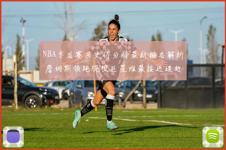 NBA季后赛历史得分榜最新排名解析 詹姆斯领跑现役巨星谁最接近追赶