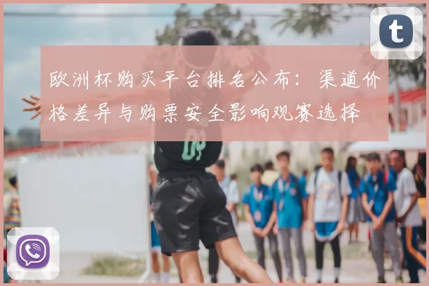 欧洲杯购买平台排名公布:渠道价格差异与购票安全影响观赛选择