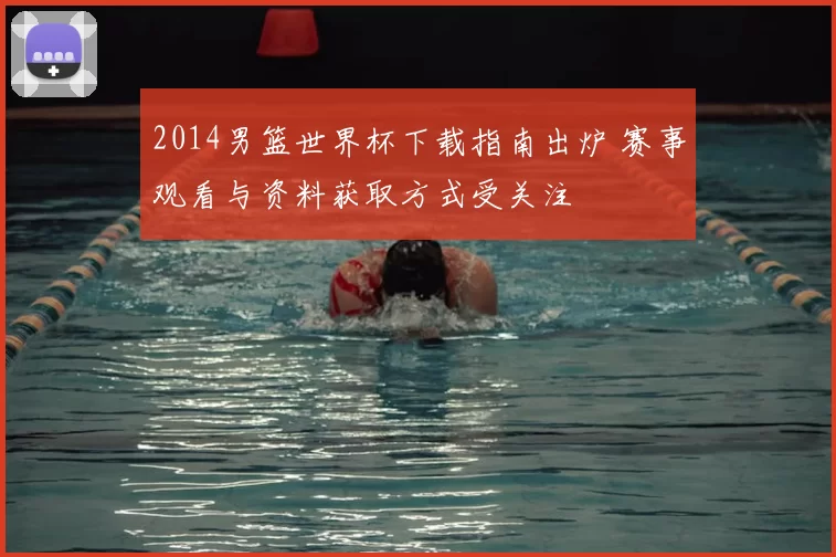 2014男篮世界杯下载指南出炉 赛事观看与资料获取方式受关注