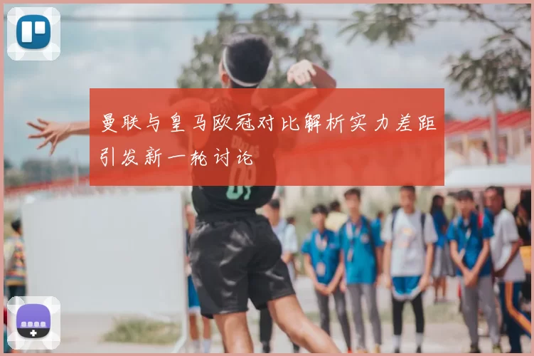 曼联与皇马欧冠对比解析实力差距引发新一轮讨论