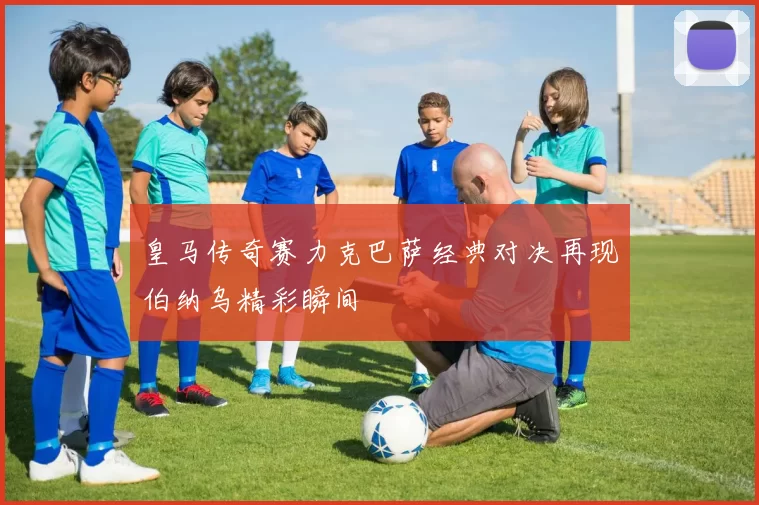 皇马传奇赛力克巴萨经典对决再现伯纳乌精彩瞬间