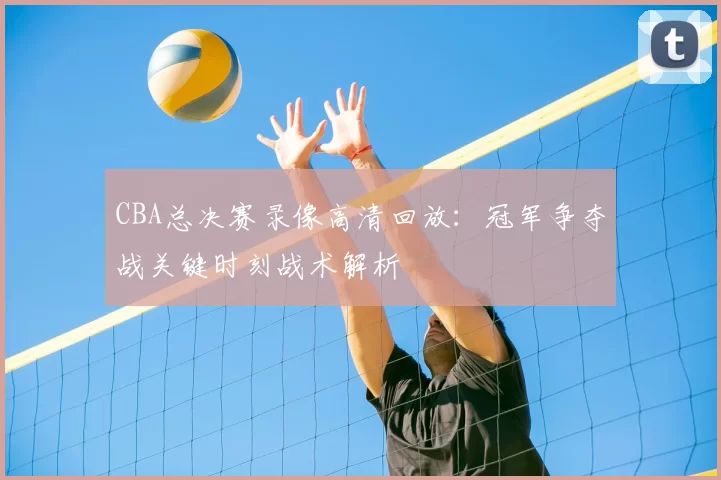 CBA总决赛录像高清回放：冠军争夺战关键时刻战术解析