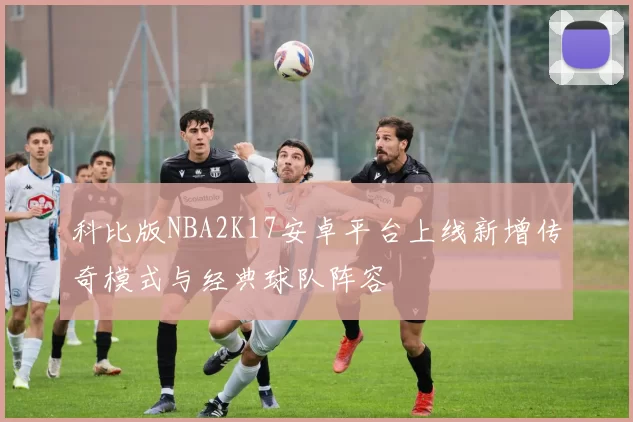 科比版NBA2K17安卓平台上线新增传奇模式与经典球队阵容