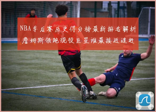 NBA季后赛历史得分榜最新排名解析 詹姆斯领跑现役巨星谁最接近追赶
