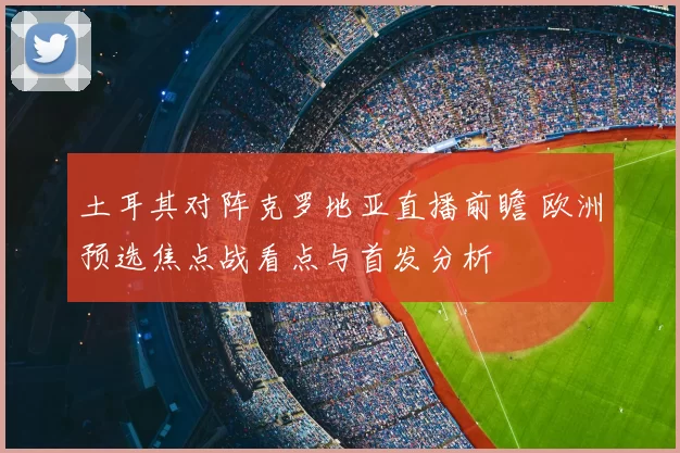 土耳其对阵克罗地亚直播前瞻 欧洲预选焦点战看点与首发分析