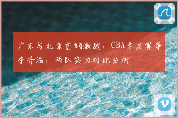 广东与北京首钢激战，CBA季后赛争夺升温，两队实力对比分析