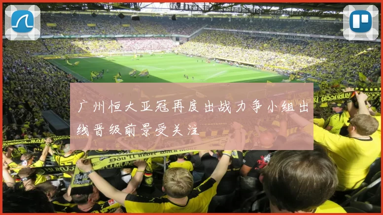 广州恒大亚冠再度出战力争小组出线晋级前景受关注