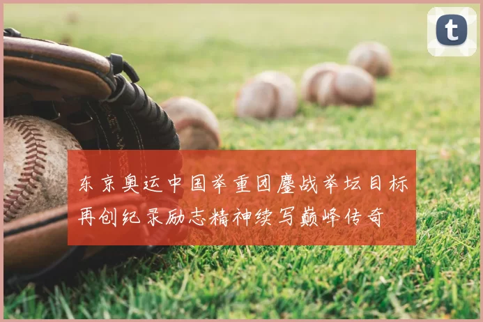 东京奥运中国举重团鏖战举坛目标再创纪录励志精神续写巅峰传奇