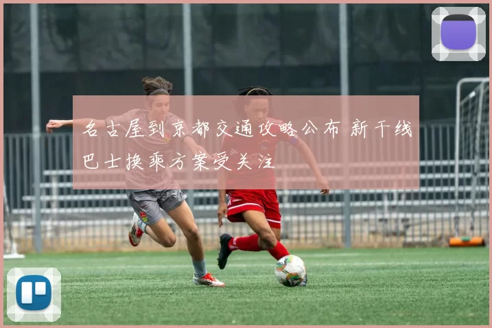 名古屋到京都交通攻略公布 新干线巴士换乘方案受关注