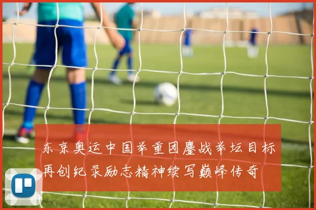 东京奥运中国举重团鏖战举坛目标再创纪录励志精神续写巅峰传奇