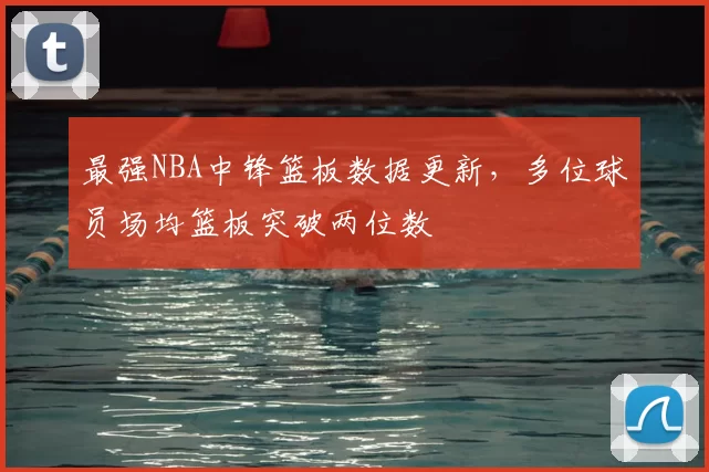 最强NBA中锋篮板数据更新，多位球员场均篮板突破两位数
