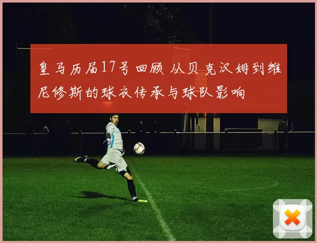 皇马历届17号回顾 从贝克汉姆到维尼修斯的球衣传承与球队影响