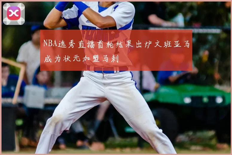 NBA选秀直播首轮结果出炉文班亚马成为状元加盟马刺