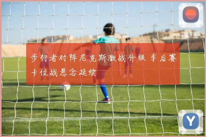 步行者对阵尼克斯激战升级 季后赛卡位战悬念延续