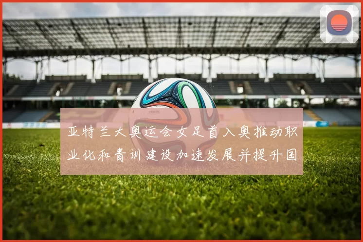 亚特兰大奥运会女足首入奥推动职业化和青训建设加速发展并提升国际关注