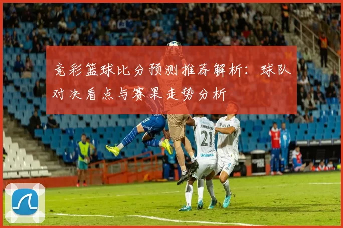 竞彩篮球比分预测推荐解析：球队对决看点与赛果走势分析