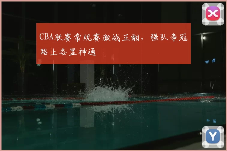CBA联赛常规赛激战正酣，强队争冠路上各显神通