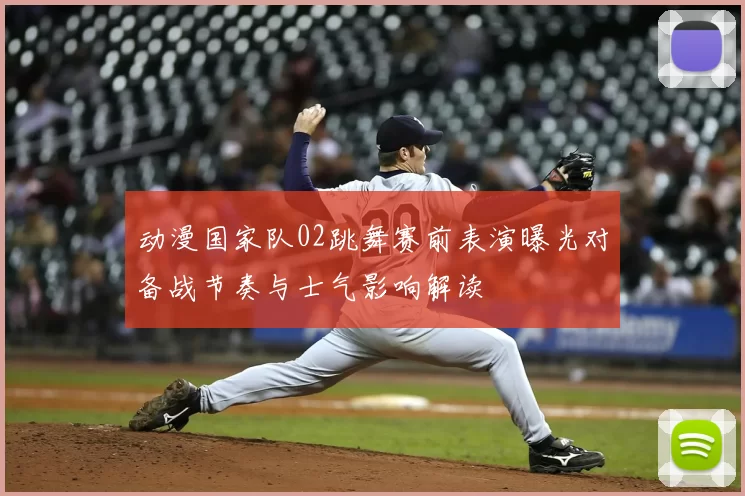 动漫国家队02跳舞赛前表演曝光对备战节奏与士气影响解读