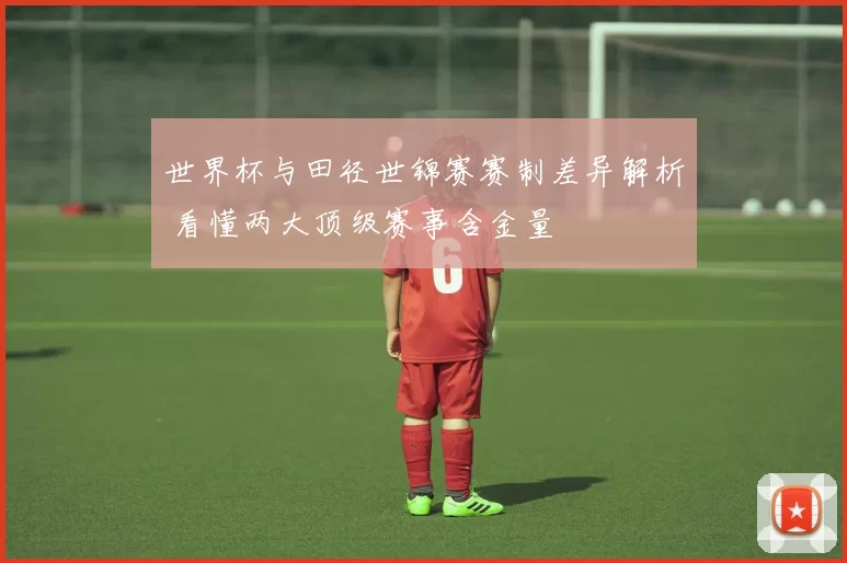 世界杯与田径世锦赛赛制差异解析 看懂两大顶级赛事含金量