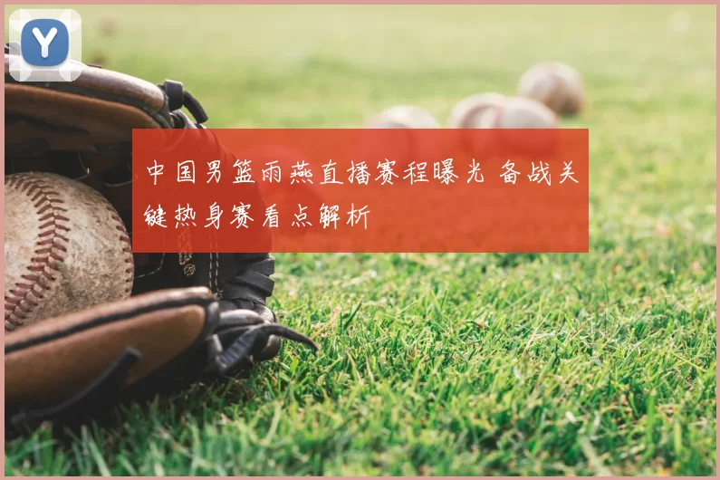 中国男篮雨燕直播赛程曝光 备战关键热身赛看点解析