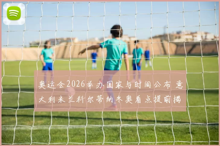 奥运会2026举办国家与时间公布 意大利米兰科尔蒂纳冬奥看点提前揭晓