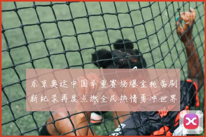 东京奥运中国举重赛场爆金轮番刷新纪录再度点燃全民热情勇冲世界纪录