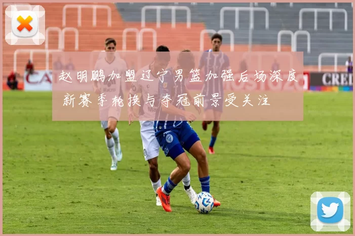 赵明鹏加盟辽宁男篮加强后场深度 新赛季轮换与夺冠前景受关注