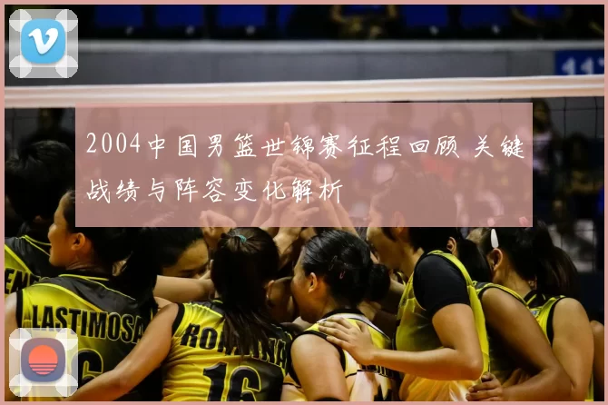2004中国男篮世锦赛征程回顾 关键战绩与阵容变化解析