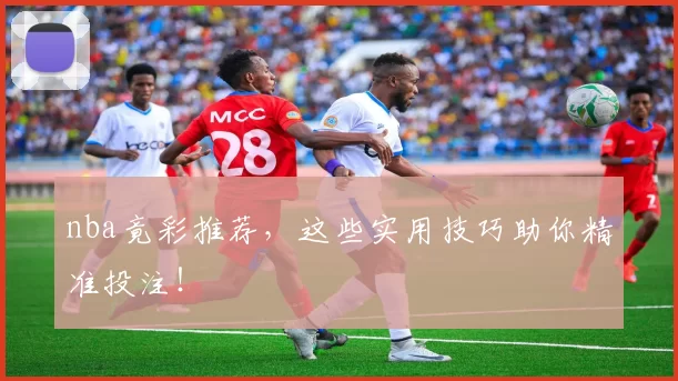 nba竟彩推荐,这些实用技巧助你精准投注!