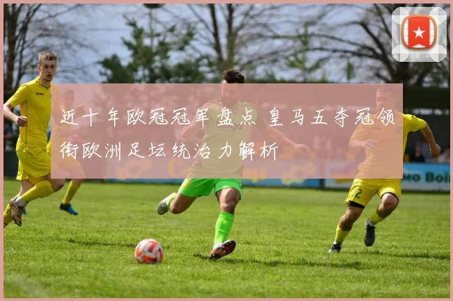 近十年欧冠冠军盘点 皇马五夺冠领衔欧洲足坛统治力解析