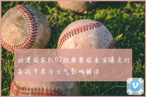 动漫国家队02跳舞赛前表演曝光对备战节奏与士气影响解读