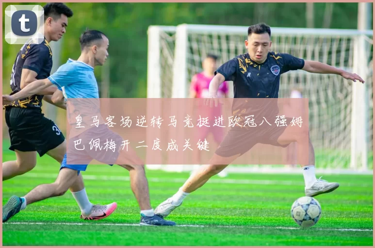 皇马客场逆转马竞挺进欧冠八强姆巴佩梅开二度成关键