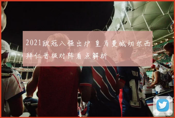 2021欧冠八强出炉 皇马曼城切尔西拜仁晋级对阵看点解析