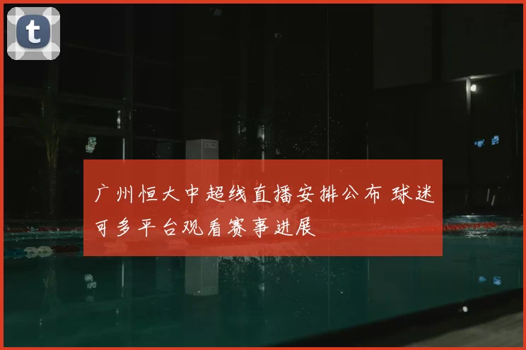 广州恒大中超线直播安排公布 球迷可多平台观看赛事进展