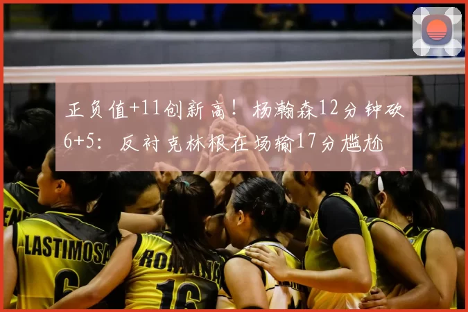 正负值+11创新高！杨瀚森12分钟砍6+5：反衬克林根在场输17分尴尬