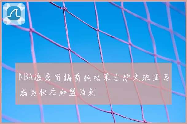 NBA选秀直播首轮结果出炉文班亚马成为状元加盟马刺