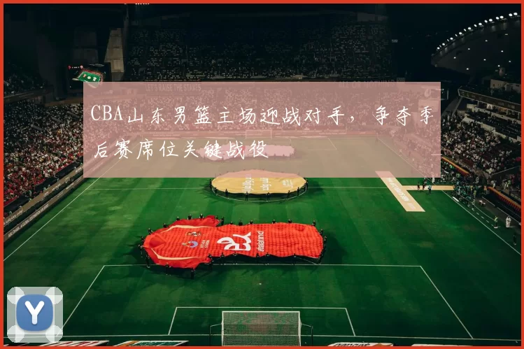 CBA山东男篮主场迎战对手，争夺季后赛席位关键战役