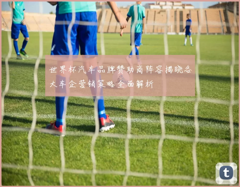世界杯汽车品牌赞助商阵容揭晓各大车企营销策略全面解析