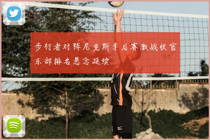 步行者对阵尼克斯季后赛激战收官东部排名悬念延续