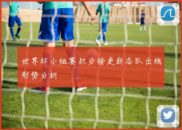 世界杯小组赛积分榜更新各队出线形势分析