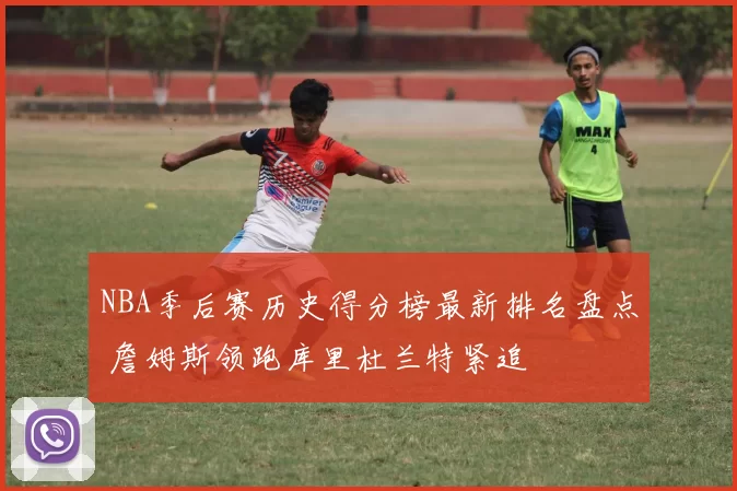 NBA季后赛历史得分榜最新排名盘点 詹姆斯领跑库里杜兰特紧追
