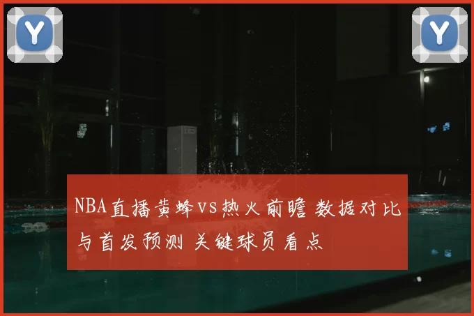 NBA直播黄蜂vs热火前瞻 数据对比与首发预测 关键球员看点