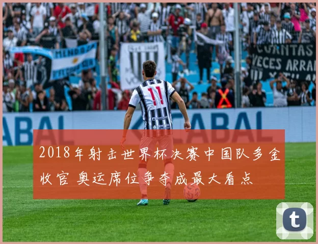 2018年射击世界杯决赛中国队多金收官 奥运席位争夺成最大看点