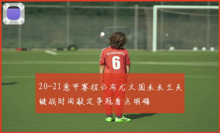 20-21意甲赛程公布尤文国米米兰关键战时间敲定争冠看点明确