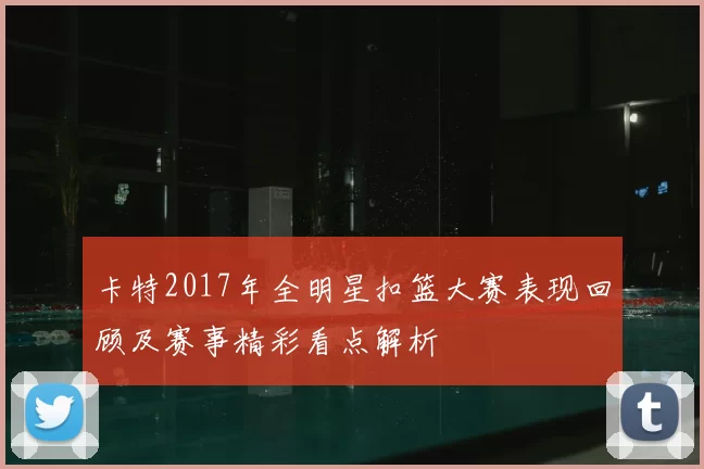 卡特2017年全明星扣篮大赛表现回顾及赛事精彩看点解析