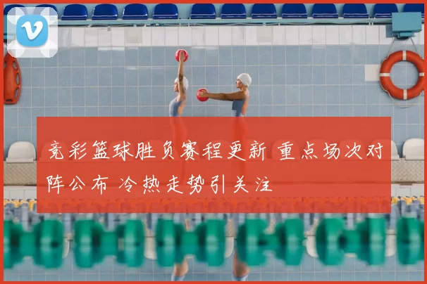 竞彩篮球胜负赛程更新 重点场次对阵公布 冷热走势引关注