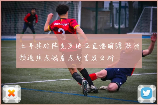 土耳其对阵克罗地亚直播前瞻 欧洲预选焦点战看点与首发分析