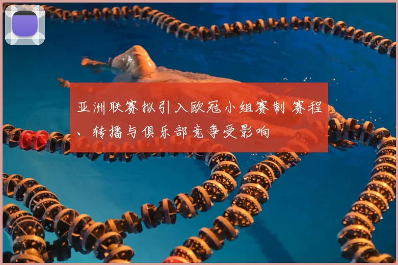 亚洲联赛拟引入欧冠小组赛制 赛程、转播与俱乐部竞争受影响