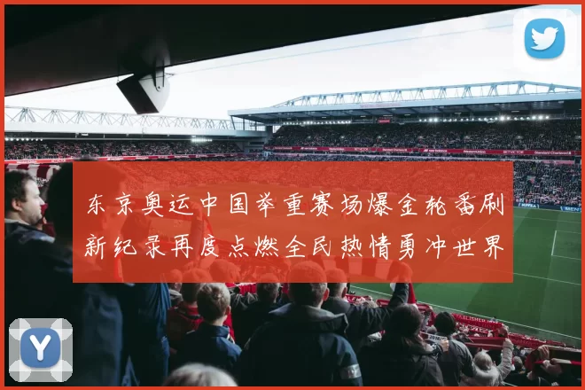 东京奥运中国举重赛场爆金轮番刷新纪录再度点燃全民热情勇冲世界纪录