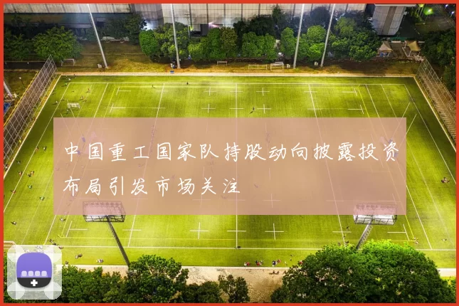 中国重工国家队持股动向披露投资布局引发市场关注